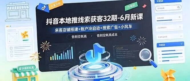 抖音本地推线索获客32期-6月新课：来客店铺搭建+账户冷启动+搜索广告+小风车，告别空耗高成本（附教程）